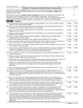 Form 1023 (Rev. 6-2006)        Name:                                                              EIN:      –                      Page   16
                                Schedule C. Hospitals and Medical Research Organizations
Check the box if you are a hospital. See the instructions for a definition of the term “hospital,” which
includes an organization whose principal purpose or function is providing hospital or medical care.
Complete Section I below.
Check the box if you are a medical research organization operated in conjunction with a hospital. See
the instructions for a definition of the term “medical research organization,” which refers to an
organization whose principal purpose or function is medical research and which is directly engaged in the
continuous active conduct of medical research in conjunction with a hospital. Complete Section II.
Section I         Hospitals
 1a Are all the doctors in the community eligible for staff privileges? If “No,” give the reasons why and                Yes              No
    explain how the medical staff is selected.
 2a Do you or will you provide medical services to all individuals in your community who can pay for                     Yes              No
    themselves or have private health insurance? If “No,” explain.
   b Do you or will you provide medical services to all individuals in your community who participate in                 Yes              No
     Medicare? If “No,” explain.
     c Do you or will you provide medical services to all individuals in your community who participate in               Yes              No
       Medicaid? If “No,” explain.
 3a Do you or will you require persons covered by Medicare or Medicaid to pay a deposit before                           Yes              No
    receiving services? If “Yes,” explain.
  b Does the same deposit requirement, if any, apply to all other patients? If “No,” explain.                            Yes              No
 4a Do you or will you maintain a full-time emergency room? If “No,” explain why you do not maintain a                   Yes              No
    full-time emergency room. Also, describe any emergency services that you provide.
   b Do you have a policy on providing emergency services to persons without apparent means to pay? If                   Yes              No
     “Yes,” provide a copy of the policy.
     c Do you have any arrangements with police, fire, and voluntary ambulance services for the delivery or              Yes              No
       admission of emergency cases? If “Yes,” describe the arrangements, including whether they are
       written or oral agreements. If written, submit copies of all such agreements.
 5a Do you provide for a portion of your services and facilities to be used for charity patients? If “Yes,”              Yes              No
    answer 5b through 5e.
   b Explain your policy regarding charity cases, including how you distinguish between charity care and
     bad debts. Submit a copy of your written policy.
     c Provide data on your past experience in admitting charity patients, including amounts you expend for
       treating charity care patients and types of services you provide to charity care patients.
   d Describe any arrangements you have with federal, state, or local governments or government
     agencies for paying for the cost of treating charity care patients. Submit copies of any written
     agreements.
     e Do you provide services on a sliding fee schedule depending on financial ability to pay? If “Yes,”                Yes              No
       submit your sliding fee schedule.
 6a Do you or will you carry on a formal program of medical training or medical research? If “Yes,”                      Yes              No
    describe such programs, including the type of programs offered, the scope of such programs, and
    affiliations with other hospitals or medical care providers with which you carry on the medical training
    or research programs.
   b Do you or will you carry on a formal program of community education? If “Yes,” describe such                        Yes              No
     programs, including the type of programs offered, the scope of such programs, and affiliation with
     other hospitals or medical care providers with which you offer community education programs.
 7     Do you or will you provide office space to physicians carrying on their own medical practices? If                 Yes              No
       “Yes,” describe the criteria for who may use the space, explain the means used to determine that
       you are paid at least fair market value, and submit representative lease agreements.
 8     Is your board of directors comprised of a majority of individuals who are representative of the                   Yes              No
       community you serve? Include a list of each board member’s name and business, financial, or
       professional relationship with the hospital. Also, identify each board member who is representative of
       the community and describe how that individual is a community representative.

 9     Do you participate in any joint ventures? If “Yes,” state your ownership percentage in each joint                 Yes              No
       venture, list your investment in each joint venture, describe the tax status of other participants in
       each joint venture (including whether they are section 501(c)(3) organizations), describe the activities
       of each joint venture, describe how you exercise control over the activities of each joint venture, and
       describe how each joint venture furthers your exempt purposes. Also, submit copies of all
       agreements.
       Note. Make sure your answer is consistent with the information provided in Part VIII, line 8.
                                                                                                                  Form   1023   (Rev. 6-2006)
 