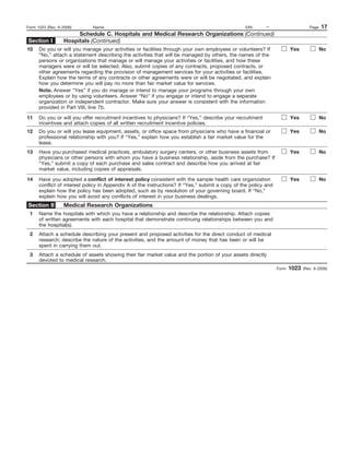Form 1023 (Rev. 6-2006)       Name:                                                              EIN:      –                      Page   17
                       Schedule C. Hospitals and Medical Research Organizations (Continued)
Section I         Hospitals (Continued)
10    Do you or will you manage your activities or facilities through your own employees or volunteers? If              Yes              No
      “No,” attach a statement describing the activities that will be managed by others, the names of the
      persons or organizations that manage or will manage your activities or facilities, and how these
      managers were or will be selected. Also, submit copies of any contracts, proposed contracts, or
      other agreements regarding the provision of management services for your activities or facilities.
      Explain how the terms of any contracts or other agreements were or will be negotiated, and explain
      how you determine you will pay no more than fair market value for services.
      Note. Answer “Yes” if you do manage or intend to manage your programs through your own
      employees or by using volunteers. Answer “No” if you engage or intend to engage a separate
      organization or independent contractor. Make sure your answer is consistent with the information
      provided in Part VIII, line 7b.

11    Do you or will you offer recruitment incentives to physicians? If “Yes,” describe your recruitment                Yes              No
      incentives and attach copies of all written recruitment incentive policies.
12    Do you or will you lease equipment, assets, or office space from physicians who have a financial or               Yes              No
      professional relationship with you? If “Yes,” explain how you establish a fair market value for the
      lease.
13    Have you purchased medical practices, ambulatory surgery centers, or other business assets from                   Yes              No
      physicians or other persons with whom you have a business relationship, aside from the purchase? If
      “Yes,” submit a copy of each purchase and sales contract and describe how you arrived at fair
      market value, including copies of appraisals.

14    Have you adopted a conflict of interest policy consistent with the sample health care organization                Yes              No
      conflict of interest policy in Appendix A of the instructions? If “Yes,” submit a copy of the policy and
      explain how the policy has been adopted, such as by resolution of your governing board. If “No,”
      explain how you will avoid any conflicts of interest in your business dealings.
Section II        Medical Research Organizations
 1    Name the hospitals with which you have a relationship and describe the relationship. Attach copies
      of written agreements with each hospital that demonstrate continuing relationships between you and
      the hospital(s).
 2    Attach a schedule describing your present and proposed activities for the direct conduct of medical
      research; describe the nature of the activities, and the amount of money that has been or will be
      spent in carrying them out.
 3    Attach a schedule of assets showing their fair market value and the portion of your assets directly
      devoted to medical research.
                                                                                                                 Form   1023   (Rev. 6-2006)
 