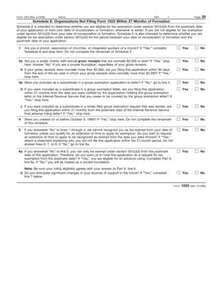 Form 1023 (Rev. 6-2006)      Name:                                                               EIN:      –                    Page   20
             Schedule E. Organizations Not Filing Form 1023 Within 27 Months of Formation
Schedule E is intended to determine whether you are eligible for tax exemption under section 501(c)(3) from the postmark date
of your application or from your date of incorporation or formation, whichever is earlier. If you are not eligible for tax exemption
under section 501(c)(3) from your date of incorporation or formation, Schedule E is also intended to determine whether you are
eligible for tax exemption under section 501(c)(4) for the period between your date of incorporation or formation and the
postmark date of your application.

 1    Are you a church, association of churches, or integrated auxiliary of a church? If “Yes,” complete              Yes              No
      Schedule A and stop here. Do not complete the remainder of Schedule E.

 2a Are you a public charity with annual gross receipts that are normally $5,000 or less? If “Yes,” stop              Yes              No
    here. Answer “No” if you are a private foundation, regardless of your gross receipts.
   b If your gross receipts were normally more than $5,000, are you filing this application within 90 days            Yes              No
     from the end of the tax year in which your gross receipts were normally more than $5,000? If “Yes,”
     stop here.
 3a Were you included as a subordinate in a group exemption application or letter? If “No,” go to line 4.             Yes              No

   b If you were included as a subordinate in a group exemption letter, are you filing this application               Yes              No
     within 27 months from the date you were notified by the organization holding the group exemption
     letter or the Internal Revenue Service that you cease to be covered by the group exemption letter? If
     “Yes,” stop here.

   c If you were included as a subordinate in a timely filed group exemption request that was denied, are             Yes              No
     you filing this application within 27 months from the postmark date of the Internal Revenue Service
     final adverse ruling letter? If “Yes,” stop here.
 4    Were you created on or before October 9, 1969? If “Yes,” stop here. Do not complete the remainder               Yes              No
      of this schedule.

 5    If you answered “No” to lines 1 through 4, we cannot recognize you as tax exempt from your date of              Yes              No
      formation unless you qualify for an extension of time to apply for exemption. Do you wish to request
      an extension of time to apply to be recognized as exempt from the date you were formed? If “Yes,”
      attach a statement explaining why you did not file this application within the 27-month period. Do not
      answer lines 6, 7, or 8. If “No,” go to line 6a.

 6a If you answered “No” to line 5, you can only be exempt under section 501(c)(3) from the postmark                  Yes              No
    date of this application. Therefore, do you want us to treat this application as a request for tax
    exemption from the postmark date? If “Yes,” you are eligible for an advance ruling. Complete Part X,
    line 6a. If “No,” you will be treated as a private foundation.

     Note. Be sure your ruling eligibility agrees with your answer to Part X, line 6.
   b Do you anticipate significant changes in your sources of support in the future? If “Yes,” complete               Yes              No
     line 7 below.

                                                                                                               Form   1023   (Rev. 6-2006)
 