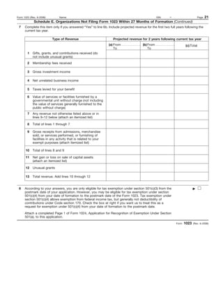 Form 1023 (Rev. 6-2006)        Name:                                                                EIN:    –                    Page   21
             Schedule E. Organizations Not Filing Form 1023 Within 27 Months of Formation (Continued)
 7    Complete this item only if you answered “Yes” to line 6b. Include projected revenue for the first two full years following the
      current tax year.

                          Type of Revenue                           Projected revenue for 2 years following current tax year
                                                                 (a) From                (b) From                      (c) Total
                                                                     To                      To
        1   Gifts, grants, and contributions received (do
            not include unusual grants)
        2   Membership fees received

        3   Gross investment income

        4   Net unrelated business income

        5   Taxes levied for your benefit

        6   Value of services or facilities furnished by a
            governmental unit without charge (not including
            the value of services generally furnished to the
            public without charge)
        7   Any revenue not otherwise listed above or in
            lines 9–12 below (attach an itemized list)

        8   Total of lines 1 through 7

        9   Gross receipts from admissions, merchandise
            sold, or services performed, or furnishing of
            facilities in any activity that is related to your
            exempt purposes (attach itemized list)

      10    Total of lines 8 and 9

      11    Net gain or loss on sale of capital assets
            (attach an itemized list)

      12    Unusual grants

      13    Total revenue. Add lines 10 through 12


 8    According to your answers, you are only eligible for tax exemption under section 501(c)(3) from the
      postmark date of your application. However, you may be eligible for tax exemption under section
      501(c)(4) from your date of formation to the postmark date of the Form 1023. Tax exemption under
      section 501(c)(4) allows exemption from federal income tax, but generally not deductibility of
      contributions under Code section 170. Check the box at right if you want us to treat this as a
      request for exemption under 501(c)(4) from your date of formation to the postmark date.

      Attach a completed Page 1 of Form 1024, Application for Recognition of Exemption Under Section
      501(a), to this application.
                                                                                                                Form   1023   (Rev. 6-2006)
 