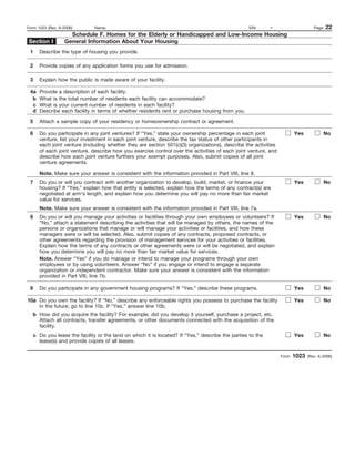 Form 1023 (Rev. 6-2006)       Name:                                                              EIN:      –                      Page   22
                    Schedule F. Homes for the Elderly or Handicapped and Low-Income Housing
Section I         General Information About Your Housing
 1    Describe the type of housing you provide.

 2    Provide copies of any application forms you use for admission.

 3    Explain how the public is made aware of your facility.

 4a   Provide a description of each facility.
  b   What is the total number of residents each facility can accommodate?
  c   What is your current number of residents in each facility?
  d   Describe each facility in terms of whether residents rent or purchase housing from you.

 5    Attach a sample copy of your residency or homeownership contract or agreement.

 6    Do you participate in any joint ventures? If “Yes,” state your ownership percentage in each joint                 Yes              No
      venture, list your investment in each joint venture, describe the tax status of other participants in
      each joint venture (including whether they are section 501(c)(3) organizations), describe the activities
      of each joint venture, describe how you exercise control over the activities of each joint venture, and
      describe how each joint venture furthers your exempt purposes. Also, submit copies of all joint
      venture agreements.

      Note. Make sure your answer is consistent with the information provided in Part VIII, line 8.
 7    Do you or will you contract with another organization to develop, build, market, or finance your                  Yes              No
      housing? If “Yes,” explain how that entity is selected, explain how the terms of any contract(s) are
      negotiated at arm’s length, and explain how you determine you will pay no more than fair market
      value for services.
      Note. Make sure your answer is consistent with the information provided in Part VIII, line 7a.
 8    Do you or will you manage your activities or facilities through your own employees or volunteers? If              Yes              No
      “No,” attach a statement describing the activities that will be managed by others, the names of the
      persons or organizations that manage or will manage your activities or facilities, and how these
      managers were or will be selected. Also, submit copies of any contracts, proposed contracts, or
      other agreements regarding the provision of management services for your activities or facilities.
      Explain how the terms of any contracts or other agreements were or will be negotiated, and explain
      how you determine you will pay no more than fair market value for services.
      Note. Answer “Yes” if you do manage or intend to manage your programs through your own
      employees or by using volunteers. Answer “No” if you engage or intend to engage a separate
      organization or independent contractor. Make sure your answer is consistent with the information
      provided in Part VIII, line 7b.

 9    Do you participate in any government housing programs? If “Yes,” describe these programs.                         Yes              No

10a Do you own the facility? If “No,” describe any enforceable rights you possess to purchase the facility              Yes              No
    in the future; go to line 10c. If “Yes,” answer line 10b.
   b How did you acquire the facility? For example, did you develop it yourself, purchase a project, etc.
     Attach all contracts, transfer agreements, or other documents connected with the acquisition of the
     facility.
   c Do you lease the facility or the land on which it is located? If “Yes,” describe the parties to the                Yes              No
     lease(s) and provide copies of all leases.

                                                                                                                 Form   1023   (Rev. 6-2006)
 