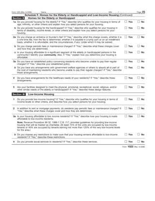 Form 1023 (Rev. 6-2006)        Name:                                                                EIN:       –                    Page   23
           Schedule F. Homes for the Elderly or Handicapped and Low-Income Housing (Continued)
Section II   Homes for the Elderly or Handicapped
 1a Do you provide housing for the elderly? If “Yes,” describe who qualifies for your housing in terms of                 Yes              No
    age, infirmity, or other criteria and explain how you select persons for your housing.
   b Do you provide housing for the handicapped? If “Yes,” describe who qualifies for your housing in                     Yes              No
     terms of disability, income levels, or other criteria and explain how you select persons for your
     housing.
 2a Do you charge an entrance or founder’s fee? If “Yes,” describe what this charge covers, whether it is                 Yes              No
    a one-time fee, how the fee is determined, whether it is payable in a lump sum or on an installment
    basis, whether it is refundable, and the circumstances, if any, under which it may be waived.
   b Do you charge periodic fees or maintenance charges? If “Yes,” describe what these charges cover                      Yes              No
     and how they are determined.
     c Is your housing affordable to a significant segment of the elderly or handicapped persons in the                   Yes              No
       community? Identify your community. Also, if “Yes,” explain how you determine your housing is
       affordable.
 3a Do you have an established policy concerning residents who become unable to pay their regular                         Yes              No
    charges? If “Yes,” describe your established policy.
   b Do you have any arrangements with government welfare agencies or others to absorb all or part of                     Yes              No
     the cost of maintaining residents who become unable to pay their regular charges? If “Yes,” describe
     these arrangements.

 4     Do you have arrangements for the healthcare needs of your residents? If “Yes,” describe these                      Yes              No
       arrangements.

 5     Are your facilities designed to meet the physical, emotional, recreational, social, religious, and/or              Yes              No
       other similar needs of the elderly or handicapped? If “Yes,” describe these design features.

Section III       Low-Income Housing
 1     Do you provide low-income housing? If “Yes,” describe who qualifies for your housing in terms of                   Yes              No
       income levels or other criteria, and describe how you select persons for your housing.

 2     In addition to rent or mortgage payments, do residents pay periodic fees or maintenance charges? If                Yes              No
       “Yes,” describe what these charges cover and how they are determined.

 3a Is your housing affordable to low income residents? If “Yes,” describe how your housing is made                       Yes              No
    affordable to low-income residents.
       Note. Revenue Procedure 96-32, 1996-1 C.B. 717, provides guidelines for providing low-income
       housing that will be treated as charitable. (At least 75% of the units are occupied by low-income
       tenants or 40% are occupied by tenants earning not more than 120% of the very low-income levels
       for the area.)

   b Do you impose any restrictions to make sure that your housing remains affordable to low-income                       Yes              No
     residents? If “Yes,” describe these restrictions.

 4     Do you provide social services to residents? If “Yes,” describe these services.                                    Yes              No

                                                                                                                   Form   1023   (Rev. 6-2006)
 