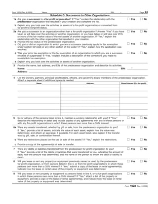 Form 1023 (Rev. 6-2006)          Name:                                                              EIN:     –                       Page   24
                                         Schedule G. Successors to Other Organizations
 1a Are you a successor to a for-profit organization? If “Yes,” explain the relationship with the                          Yes              No
    predecessor organization that resulted in your creation and complete line 1b.
   b Explain why you took over the activities or assets of a for-profit organization or converted from
     for-profit to nonprofit status.
 2a Are you a successor to an organization other than a for-profit organization? Answer “Yes” if you have                  Yes              No
    taken or will take over the activities of another organization; or you have taken or will take over 25%
    or more of the fair market value of the net assets of another organization. If “Yes,” explain the
    relationship with the other organzation that resulted in your creation.
  b Provide the tax status of the predecessor organization.
  c Did you or did an organization to which you are a successor previously apply for tax exemption                         Yes              No
    under section 501(c)(3) or any other section of the Code? If “Yes,” explain how the application was
    resolved.
   d Was your prior tax exemption or the tax exemption of an organization to which you are a successor                     Yes              No
     revoked or suspended? If “Yes,” explain. Include a description of the corrections you made to
     re-establish tax exemption.
   e Explain why you took over the activities or assets of another organization.
 3    Provide the name, last address, and EIN of the predecessor organization and describe its activities.
      Name:                                                                                              EIN:              –
      Address:

 4    List the owners, partners, principal stockholders, officers, and governing board members of the predecessor organization.
      Attach a separate sheet if additional space is needed.
                          Name                                             Address                            Share/Interest (If a for-profit)




 5    Do or will any of the persons listed in line 4, maintain a working relationship with you? If “Yes,”                  Yes              No
      describe the relationship in detail and include copies of any agreements with any of these persons or
      with any for-profit organizations in which these persons own more than a 35% interest.
 6a Were any assets transferred, whether by gift or sale, from the predecessor organization to you?                        Yes              No
    If “Yes,” provide a list of assets, indicate the value of each asset, explain how the value was
    determined, and attach an appraisal, if available. For each asset listed, also explain if the transfer
    was by gift, sale, or combination thereof.
   b Were any restrictions placed on the use or sale of the assets? If “Yes,” explain the restrictions.                    Yes              No

   c Provide a copy of the agreement(s) of sale or transfer.
 7    Were any debts or liabilities transferred from the predecessor for-profit organization to you?                       Yes              No
      If “Yes,” provide a list of the debts or liabilities that were transferred to you, indicating the amount of
      each, how the amount was determined, and the name of the person to whom the debt or liability is
      owed.
 8    Will you lease or rent any property or equipment previously owned or used by the predecessor                         Yes              No
      for-profit organization, or from persons listed in line 4, or from for-profit organizations in which these
      persons own more than a 35% interest? If “Yes,” submit a copy of the lease or rental agreement(s).
      Indicate how the lease or rental value of the property or equipment was determined.

 9    Will you lease or rent property or equipment to persons listed in line 4, or to for-profit organizations             Yes              No
      in which these persons own more than a 35% interest? If “Yes,” attach a list of the property or
      equipment, provide a copy of the lease or rental agreement(s), and indicate how the lease or rental
      value of the property or equipment was determined.
                                                                                                                    Form   1023   (Rev. 6-2006)
 