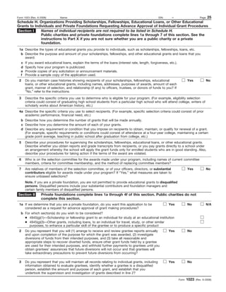 Form 1023 (Rev. 6-2006)  Name:                                                   EIN:     –              Page 25
Schedule H. Organizations Providing Scholarships, Fellowships, Educational Loans, or Other Educational
Grants to Individuals and Private Foundations Requesting Advance Approval of Individual Grant Procedures
Section I     Names of individual recipients are not required to be listed in Schedule H.
              Public charities and private foundations complete lines 1a through 7 of this section. See the
              instructions to Part X if you are not sure whether you are a public charity or a private
              foundation.
 1a Describe the types of educational grants you provide to individuals, such as scholarships, fellowships, loans, etc.
  b Describe the purpose and amount of your scholarships, fellowships, and other educational grants and loans that you
    award.
   c   If you award educational loans, explain the terms of the loans (interest rate, length, forgiveness, etc.).
   d   Specify how your program is publicized.
   e   Provide copies of any solicitation or announcement materials.
   f   Provide a sample copy of the application used.
 2     Do you maintain case histories showing recipients of your scholarships, fellowships, educational                    Yes            No
       loans, or other educational grants, including names, addresses, purposes of awards, amount of each
       grant, manner of selection, and relationship (if any) to officers, trustees, or donors of funds to you? If
       “No,” refer to the instructions.

 3     Describe the specific criteria you use to determine who is eligible for your program. (For example, eligibility selection
       criteria could consist of graduating high school students from a particular high school who will attend college, writers of
       scholarly works about American history, etc.)
 4a Describe the specific criteria you use to select recipients. (For example, specific selection criteria could consist of prior
    academic performance, financial need, etc.)
   b Describe how you determine the number of grants that will be made annually.
   c Describe how you determine the amount of each of your grants.
   d Describe any requirement or condition that you impose on recipients to obtain, maintain, or qualify for renewal of a grant.
     (For example, specific requirements or conditions could consist of attendance at a four-year college, maintaining a certain
     grade point average, teaching in public school after graduation from college, etc.)
 5     Describe your procedures for supervising the scholarships, fellowships, educational loans, or other educational grants.
       Describe whether you obtain reports and grade transcripts from recipients, or you pay grants directly to a school under
       an arrangement whereby the school will apply the grant funds only for enrolled students who are in good standing. Also,
       describe your procedures for taking action if the terms of the award are violated.
 6     Who is on the selection committee for the awards made under your program, including names of current committee
       members, criteria for committee membership, and the method of replacing committee members?
 7     Are relatives of members of the selection committee, or of your officers, directors, or substantial                 Yes            No
       contributors eligible for awards made under your program? If “Yes,” what measures are taken to
       ensure unbiased selections?
       Note. If you are a private foundation, you are not permitted to provide educational grants to disqualified
       persons. Disqualified persons include your substantial contributors and foundation managers and
       certain family members of disqualified persons.
Section II        Private foundations complete lines 1a through 4f of this section. Public charities do not
                  complete this section.
 1a If we determine that you are a private foundation, do you want this application to be                  Yes             No             N/A
    considered as a request for advance approval of grant making procedures?
   b For which section(s) do you wish to be considered?
     ● 4945(g)(1)—Scholarship or fellowship grant to an individual for study at an educational institution
     ● 4945(g)(3)—Other grants, including loans, to an individual for travel, study, or other similar
        purposes, to enhance a particular skill of the grantee or to produce a specific product
 2     Do you represent that you will (1) arrange to receive and review grantee reports annually           Yes             No
       and upon completion of the purpose for which the grant was awarded, (2) investigate
       diversions of funds from their intended purposes, and (3) take all reasonable and
       appropriate steps to recover diverted funds, ensure other grant funds held by a grantee
       are used for their intended purposes, and withhold further payments to grantees until you
       obtain grantees’ assurances that future diversions will not occur and that grantees will
       take extraordinary precautions to prevent future diversions from occurring?

 3     Do you represent that you will maintain all records relating to individual grants, including        Yes             No
       information obtained to evaluate grantees, identify whether a grantee is a disqualified
       person, establish the amount and purpose of each grant, and establish that you
       undertook the supervision and investigation of grants described in line 2?
                                                                                                                    Form   1023   (Rev. 6-2006)
 