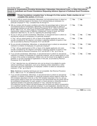 Form 1023 (Rev. 6-2006)  Name:                                                   EIN:    –              Page 26
Schedule H. Organizations Providing Scholarships, Fellowships, Educational Loans, or Other Educational
Grants to Individuals and Private Foundations Requesting Advance Approval of Individual Grant Procedures
(Continued)
 Section II   Private foundations complete lines 1a through 4f of this section. Public charities do not
              complete this section. (Continued)
 4a Do you or will you award scholarships, fellowships, and educational loans to attend an           Yes          No
    educational institution based on the status of an individual being an employee of a
    particular employer? If “Yes,” complete lines 4b through 4f.
   b Will you comply with the seven conditions and either the percentage tests or facts and          Yes          No
     circumstances test for scholarships, fellowships, and educational loans to attend an
     educational institution as set forth in Revenue Procedures 76-47, 1976-2 C.B. 670, and
     80-39, 1980-2 C.B. 772, which apply to inducement, selection committee, eligibility
     requirements, objective basis of selection, employment, course of study, and other
     objectives? (See lines 4c, 4d, and 4e, regarding the percentage tests.)
   c Do you or will you provide scholarships, fellowships, or educational loans to attend an         Yes          No             N/A
     educational institution to employees of a particular employer?
      If “Yes,” will you award grants to 10% or fewer of the eligible applicants who were            Yes          No
      actually considered by the selection committee in selecting recipients of grants in that
      year as provided by Revenue Procedures 76-47 and 80-39?
   d Do you provide scholarships, fellowships, or educational loans to attend an educational         Yes          No             N/A
     institution to children of employees of a particular employer?
      If “Yes,” will you award grants to 25% or fewer of the eligible applicants who were            Yes          No
      actually considered by the selection committee in selecting recipients of grants in that
      year as provided by Revenue Procedures 76-47 and 80-39? If “No,” go to line 4e.
   e If you provide scholarships, fellowships, or educational loans to attend an educational         Yes          No             N/A
     institution to children of employees of a particular employer, will you award grants to 10%
     or fewer of the number of employees’ children who can be shown to be eligible for grants
     (whether or not they submitted an application) in that year, as provided by Revenue
     Procedures 76-47 and 80-39?

      If “Yes,” describe how you will determine who can be shown to be eligible for grants
      without submitting an application, such as by obtaining written statements or other
      information about the expectations of employees’ children to attend an educational
      institution. If “No,” go to line 4f.

      Note. Statistical or sampling techniques are not acceptable. See Revenue Procedure
      85-51, 1985-2 C.B. 717, for additional information.
   f If you provide scholarships, fellowships, or educational loans to attend an educational         Yes          No
     institution to children of employees of a particular employer without regard to either the
     25% limitation described in line 4d, or the 10% limitation described in line 4e, will you
     award grants based on facts and circumstances that demonstrate that the grants will not
     be considered compensation for past, present, or future services or otherwise provide a
     significant benefit to the particular employer? If “Yes,” describe the facts and
     circumstances that you believe will demonstrate that the grants are neither compensatory
     nor a significant benefit to the particular employer. In your explanation, describe why you
     cannot satisfy either the 25% test described in line 4d or the 10% test described in line 4e.
                                                                                                           Form   1023   (Rev. 6-2006)
 