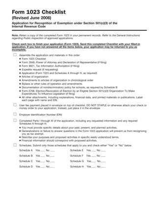 Form 1023 Checklist
(Revised June 2006)
Application for Recognition of Exemption under Section 501(c)(3) of the
Internal Revenue Code

Note. Retain a copy of the completed Form 1023 in your permanent records. Refer to the General Instructions
regarding Public Inspection of approved applications.

Check each box to finish your application (Form 1023). Send this completed Checklist with your filled-in
application. If you have not answered all the items below, your application may be returned to you as
incomplete.

      Assemble the application and materials in this order:
      ● Form 1023 Checklist
      ● Form 2848, Power of Attorney and Declaration of Representative (if filing)
      ● Form 8821, Tax Information Authorization (if filing)
      ● Expedite request (if requesting)
      ● Application (Form 1023 and Schedules A through H, as required)
      ● Articles of organization
      ● Amendments to articles of organization in chronological order
      ● Bylaws or other rules of operation and amendments
      ● Documentation of nondiscriminatory policy for schools, as required by Schedule B
      ● Form 5768, Election/Revocation of Election by an Eligible Section 501(c)(3) Organization To Make
        Expenditures To Influence Legislation (if filing)
      ● All other attachments, including explanations, financial data, and printed materials or publications. Label
        each page with name and EIN.

      User fee payment placed in envelope on top of checklist. DO NOT STAPLE or otherwise attach your check or
      money order to your application. Instead, just place it in the envelope.

      Employer Identification Number (EIN)

      Completed Parts I through XI of the application, including any requested information and any required
      Schedules A through H.
      ● You must provide specific details about your past, present, and planned activities.
      ● Generalizations or failure to answer questions in the Form 1023 application will prevent us from recognizing
        you as tax exempt.
      ● Describe your purposes and proposed activities in specific easily understood terms.
      ● Financial information should correspond with proposed activities.
      Schedules. Submit only those schedules that apply to you and check either “Yes” or “No” below.
      Schedule A    Yes      No                    Schedule E    Yes      No

      Schedule B    Yes      No                    Schedule F    Yes      No

      Schedule C    Yes      No                    Schedule G    Yes      No

      Schedule D    Yes      No                    Schedule H    Yes      No
 