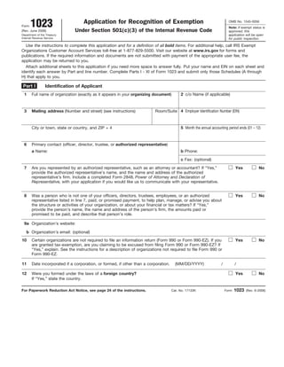 Form  1023
(Rev. June 2006)
                                   Application for Recognition of Exemption
                               Under Section 501(c)(3) of the Internal Revenue Code
                                                                                                                         OMB No. 1545-0056
                                                                                                                         Note: If exempt status is
                                                                                                                         approved, this
Department of the Treasury                                                                                               application will be open
Internal Revenue Service                                                                                                 for public inspection.

  Use the instructions to complete this application and for a definition of all bold items. For additional help, call IRS Exempt
Organizations Customer Account Services toll-free at 1-877-829-5500. Visit our website at www.irs.gov for forms and
publications. If the required information and documents are not submitted with payment of the appropriate user fee, the
application may be returned to you.
  Attach additional sheets to this application if you need more space to answer fully. Put your name and EIN on each sheet and
identify each answer by Part and line number. Complete Parts I - XI of Form 1023 and submit only those Schedules (A through
H) that apply to you.

 Part I          Identification of Applicant
 1     Full name of organization (exactly as it appears in your organizing document)      2 c/o Name (if applicable)



 3     Mailing address (Number and street) (see instructions)              Room/Suite 4 Employer Identification Number (EIN)



       City or town, state or country, and ZIP + 4                                        5 Month the annual accounting period ends (01 – 12)



 6     Primary contact (officer, director, trustee, or authorized representative)
       a Name:                                                                            b Phone:

                                                                                          c Fax: (optional)

 7     Are you represented by an authorized representative, such as an attorney or accountant? If “Yes,”                      Yes            No
       provide the authorized representative’s name, and the name and address of the authorized
       representative’s firm. Include a completed Form 2848, Power of Attorney and Declaration of
       Representative, with your application if you would like us to communicate with your representative.


 8     Was a person who is not one of your officers, directors, trustees, employees, or an authorized                         Yes            No
       representative listed in line 7, paid, or promised payment, to help plan, manage, or advise you about
       the structure or activities of your organization, or about your financial or tax matters? If “Yes,”
       provide the person’s name, the name and address of the person’s firm, the amounts paid or
       promised to be paid, and describe that person’s role.

 9a Organization’s website:

   b Organization’s email: (optional)
10     Certain organizations are not required to file an information return (Form 990 or Form 990-EZ). If you                 Yes            No
       are granted tax-exemption, are you claiming to be excused from filing Form 990 or Form 990-EZ? If
       “Yes,” explain. See the instructions for a description of organizations not required to file Form 990 or
       Form 990-EZ.

11     Date incorporated if a corporation, or formed, if other than a corporation.     (MM/DD/YYYY)                /          /

12     Were you formed under the laws of a foreign country?                                                                   Yes            No
       If “Yes,” state the country.

For Paperwork Reduction Act Notice, see page 24 of the instructions.                 Cat. No. 17133K                   Form   1023   (Rev. 6-2006)
 