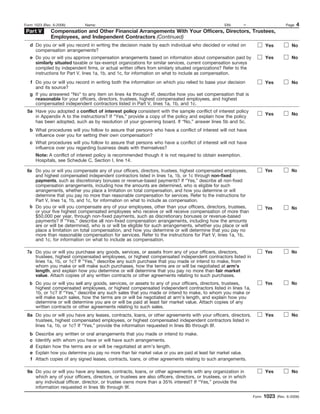 Form 1023 (Rev. 6-2006)         Name:                                                                  EIN:      –                       Page   4
Part V        Compensation and Other Financial Arrangements With Your Officers, Directors, Trustees,
              Employees, and Independent Contractors (Continued)
   d Do you or will you record in writing the decision made by each individual who decided or voted on                       Yes            No
     compensation arrangements?
   e Do you or will you approve compensation arrangements based on information about compensation paid by                    Yes            No
     similarly situated taxable or tax-exempt organizations for similar services, current compensation surveys
     compiled by independent firms, or actual written offers from similarly situated organizations? Refer to the
     instructions for Part V, lines 1a, 1b, and 1c, for information on what to include as compensation.
   f Do you or will you record in writing both the information on which you relied to base your decision                     Yes            No
     and its source?
   g If you answered “No” to any item on lines 4a through 4f, describe how you set compensation that is
     reasonable for your officers, directors, trustees, highest compensated employees, and highest
     compensated independent contractors listed in Part V, lines 1a, 1b, and 1c.
 5a Have you adopted a conflict of interest policy consistent with the sample conflict of interest policy
                                                                                                                             Yes            No
    in Appendix A to the instructions? If “Yes,” provide a copy of the policy and explain how the policy
    has been adopted, such as by resolution of your governing board. If “No,” answer lines 5b and 5c.
   b What procedures will you follow to assure that persons who have a conflict of interest will not have
     influence over you for setting their own compensation?
   c What procedures will you follow to assure that persons who have a conflict of interest will not have
     influence over you regarding business deals with themselves?
       Note: A conflict of interest policy is recommended though it is not required to obtain exemption.
       Hospitals, see Schedule C, Section I, line 14.

 6a Do you or will you compensate any of your officers, directors, trustees, highest compensated employees,                  Yes            No
    and highest compensated independent contractors listed in lines 1a, 1b, or 1c through non-fixed
    payments, such as discretionary bonuses or revenue-based payments? If “Yes,” describe all non-fixed
    compensation arrangements, including how the amounts are determined, who is eligible for such
    arrangements, whether you place a limitation on total compensation, and how you determine or will
    determine that you pay no more than reasonable compensation for services. Refer to the instructions for
    Part V, lines 1a, 1b, and 1c, for information on what to include as compensation.
  b Do you or will you compensate any of your employees, other than your officers, directors, trustees,                      Yes            No
    or your five highest compensated employees who receive or will receive compensation of more than
    $50,000 per year, through non-fixed payments, such as discretionary bonuses or revenue-based
    payments? If “Yes,” describe all non-fixed compensation arrangements, including how the amounts
    are or will be determined, who is or will be eligible for such arrangements, whether you place or will
    place a limitation on total compensation, and how you determine or will determine that you pay no
    more than reasonable compensation for services. Refer to the instructions for Part V, lines 1a, 1b,
    and 1c, for information on what to include as compensation.

 7a Do you or will you purchase any goods, services, or assets from any of your officers, directors,                         Yes            No
    trustees, highest compensated employees, or highest compensated independent contractors listed in
    lines 1a, 1b, or 1c? If “Yes,” describe any such purchase that you made or intend to make, from
    whom you make or will make such purchases, how the terms are or will be negotiated at arm’s
    length, and explain how you determine or will determine that you pay no more than fair market
    value. Attach copies of any written contracts or other agreements relating to such purchases.
   b Do you or will you sell any goods, services, or assets to any of your officers, directors, trustees,                    Yes            No
     highest compensated employees, or highest compensated independent contractors listed in lines 1a,
     1b, or 1c? If “Yes,” describe any such sales that you made or intend to make, to whom you make or
     will make such sales, how the terms are or will be negotiated at arm’s length, and explain how you
     determine or will determine you are or will be paid at least fair market value. Attach copies of any
     written contracts or other agreements relating to such sales.
 8a Do you or will you have any leases, contracts, loans, or other agreements with your officers, directors,                 Yes            No
    trustees, highest compensated employees, or highest compensated independent contractors listed in
    lines 1a, 1b, or 1c? If “Yes,” provide the information requested in lines 8b through 8f.
   b   Describe any written or oral arrangements that you made or intend to make.
   c   Identify with whom you have or will have such arrangements.
   d   Explain how the terms are or will be negotiated at arm’s length.
   e   Explain how you determine you pay no more than fair market value or you are paid at least fair market value.
   f   Attach copies of any signed leases, contracts, loans, or other agreements relating to such arrangements.

 9a Do you or will you have any leases, contracts, loans, or other agreements with any organization in                       Yes            No
    which any of your officers, directors, or trustees are also officers, directors, or trustees, or in which
    any individual officer, director, or trustee owns more than a 35% interest? If “Yes,” provide the
    information requested in lines 9b through 9f.
                                                                                                                      Form   1023   (Rev. 6-2006)
 