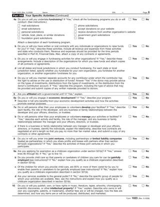 Form 1023 (Rev. 6-2006)       Name:                                                             EIN:        –                      Page   6
Part VIII Your Specific Activities (Continued)
 4a Do you or will you undertake fundraising? If “Yes,” check all the fundraising programs you do or will              Yes            No
    conduct. (See instructions.)
          mail solicitations                                    phone solicitations
          email solicitations                                   accept donations on your website
          personal solicitations                                receive donations from another organization’s website
          vehicle, boat, plane, or similar donations            government grant solicitations
          foundation grant solicitations                        Other
      Attach a description of each fundraising program.
  b Do you or will you have written or oral contracts with any individuals or organizations to raise funds             Yes            No
    for you? If “Yes,” describe these activities. Include all revenue and expenses from these activities
    and state who conducts them. Revenue and expenses should be provided for the time periods
    specified in Part IX, Financial Data. Also, attach a copy of any contracts or agreements.

  c Do you or will you engage in fundraising activities for other organizations? If “Yes,” describe these              Yes            No
    arrangements. Include a description of the organizations for which you raise funds and attach copies
    of all contracts or agreements.
  d List all states and local jurisdictions in which you conduct fundraising. For each state or local
    jurisdiction listed, specify whether you fundraise for your own organization, you fundraise for another
    organization, or another organization fundraises for you.
  e Do you or will you maintain separate accounts for any contributor under which the contributor has                  Yes            No
    the right to advise on the use or distribution of funds? Answer “Yes” if the donor may provide advice
    on the types of investments, distributions from the types of investments, or the distribution from the
    donor’s contribution account. If “Yes,” describe this program, including the type of advice that may
    be provided and submit copies of any written materials provided to donors.

 5    Are you affiliated with a governmental unit? If “Yes,” explain.                                                  Yes            No
 6a Do you or will you engage in economic development? If “Yes,” describe your program.                                Yes            No
  b Describe in full who benefits from your economic development activities and how the activities
    promote exempt purposes.
 7a Do or will persons other than your employees or volunteers develop your facilities? If “Yes,” describe             Yes            No
    each facility, the role of the developer, and any business or family relationship(s) between the
    developer and your officers, directors, or trustees.
  b Do or will persons other than your employees or volunteers manage your activities or facilities? If                Yes            No
    “Yes,” describe each activity and facility, the role of the manager, and any business or family
    relationship(s) between the manager and your officers, directors, or trustees.
  c If there is a business or family relationship between any manager or developer and your officers,
    directors, or trustees, identify the individuals, explain the relationship, describe how contracts are
    negotiated at arm’s length so that you pay no more than fair market value, and submit a copy of any
    contracts or other agreements.

 8    Do you or will you enter into joint ventures, including partnerships or limited liability companies              Yes            No
      treated as partnerships, in which you share profits and losses with partners other than section
      501(c)(3) organizations? If “Yes,” describe the activities of these joint ventures in which you
      participate.

 9a Are you applying for exemption as a childcare organization under section 501(k)? If “Yes,” answer                  Yes            No
    lines 9b through 9d. If “No,” go to line 10.
  b Do you provide child care so that parents or caretakers of children you care for can be gainfully                  Yes            No
    employed (see instructions)? If “No,” explain how you qualify as a childcare organization described
    in section 501(k).
  c Of the children for whom you provide child care, are 85% or more of them cared for by you to                       Yes            No
    enable their parents or caretakers to be gainfully employed (see instructions)? If “No,” explain how
    you qualify as a childcare organization described in section 501(k).
  d Are your services available to the general public? If “No,” describe the specific group of people for              Yes            No
    whom your activities are available. Also, see the instructions and explain how you qualify as a
    childcare organization described in section 501(k).
10    Do you or will you publish, own, or have rights in music, literature, tapes, artworks, choreography,             Yes            No
      scientific discoveries, or other intellectual property? If “Yes,” explain. Describe who owns or will
      own any copyrights, patents, or trademarks, whether fees are or will be charged, how the fees are
      determined, and how any items are or will be produced, distributed, and marketed.

                                                                                                                Form   1023   (Rev. 6-2006)
 