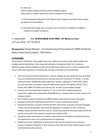 the SQD team
-Define supplier strategy and built a panel of strategic suppliers.
-Responsible for supplier relationship until the completion of the project.
4. Contract Agreement Negotiation with Telecom and IT Suppliers with Back to back contract
and legal terms and conditions.
5. Coordinates with supply chain and project team to ensure the availability of installation
materials and support escalations.
II. Organization : M/s. SCHNEIDER ELECTRIC -IT Business Unit.
(14
th
June 2010 – 25
th
Oct 2013)
Designation: Deputy Manager – Sourcing Sourcing & Procurement for SMDC (Small and
Medium Data Centre) projects – DS3 division.
SUMMARY:
Responsible for optimization of the supplier base into a select group of proven high quality suppliers and
strategic partners relationships. Work closely with all levels of management within the Company to
determine needs, develop strategies and plan and provide procurement sources in support of those needs.
Proven, eight years experience in manufacturing, sourcing, purchasing, and cost-estimating.
• Have sourcing & procurement experience in such as: strategic sourcing, global sourcing, all building
services including Electrical (External and internals works like Transformer, HT Panels, LT panels,
Distribution boars, MCB/MCCB,Cables,cable trays, earthing, Lighting etc.), HVAC (PAC, Chillers
and Low side works) Civil Interior works (For Date centre projects), Fire fighting, FM 200, CCTV,
Rodent, ACS, IBMS, PA System etc & Service, DG and DG Low side related package.
• Sourcing and Procurement also involves for IT units as well which includes Decktop and
accessories, Laptop and its accessories, Mobile/Blackberry, Chargers, Memory cards, hardware and
software products.
• Bid/ Tendering support for Electrical and IBMS projects to bag and book order in the system.
• Handling the third party materials procurement for in house manufacturing products.
• Procurement Services: Involved in activities like RFQ, offer receipt, Evaluation of Vendor Packages,
Techno-commercial evaluation, Benchmarking, Negotiation, Finalization of order, contracting
strategy, release purchase order/work order etc Monitoring progress & continuous follow up with the
vendors ensuring the timely delivery of equipment & material at Site.
• Managing supplier relationships as it relates to administrative and operational activities and issues,
and optimizes the value in the vendor/business unit relationship.
• Subletting the Work- Identification of subcontractor with requisite experience and manpower
resource, Evaluation, finalisation of order & placing of the order with clearly outlined scope of work &
commercial terms and conditions
3
 
