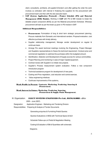 client, consultants, architects, all supplier’s/Vender’s and after getting the order the work
involves co ordination with internal in finalizing the suppliers for the procurement with
procurement team and then with the site execution team.
 SAP (System Application Protocol) - Project Schedule (PS) and Material
Management (MM) Module: Working in SAP with PS & MM module to break the
detailed project component (BOQ) as per the Material procurement Schedule. Whereas
procurement will start as per the break up given in PS module in SAP.
Additional Responsibilities:
• Procurement: Formulation of long & short term strategic procurement planning.
Procure materials from Domestic and international venders. Proposal evaluation, cost
effective purchase with timely delivery.
• Supplier relationship management, Manage vender development on regular &
continues basis.
• Arrange Pre award technical meetings involving the Engineering, Project Manager
and Suppliers representatives to freeze the technical requirement. Conduct price and
commercial negotiation to optimize the purchases within the budgeted amount.
• Identification, Selection and Development of Supply sources for various commodities.
• Project Planning and monitoring in case of major Capital equipment.
• Contract review with Supplier’s to initiate new projects.
• Supplier’s Process measurement system evaluation. Follow a new component
introduction program
• Technical assistance program for development of new parts.
• Costing and Price negotiation, cost reduction and control exercise.
• Value engineering initiatives
• Continues improvements of the systems.
Work Profile in Present: Contracts, Marketing, Tendering, Sourcing &
Procurement.
Work Interest in Future: Marketing, Tendering, Sourcing,
Procurement & Supply Chain Management.
III. Organization: ELECT SYSTEMS ENGINEERS Pvt Ltd., BANGALORE - (Nov
2005 – June 2007)
Designation: Application Engineer – Marketing and Tendering Division.
Responsibilities: Preparing & Analysis of Tender Documents
Generating enquiries & Furnishing Prebid Queries
Queries Evaluations in BOQ with Technical Specs & SLD
Schedule Follow-ups on Prebid & Negotiation Meeting.
Costing & Evaluation of Bill of Quantities with schematic
Diagrams.
5
 