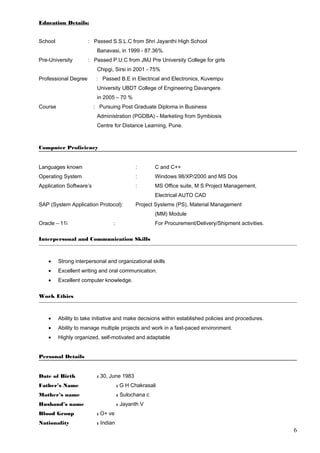 Education Details:
School : Passed S.S.L.C from Shri Jayanthi High School
Banavasi, in 1999 - 87.36%.
Pre-University : Passed P.U.C from JMJ Pre University College for girls
Chipgi, Sirsi in 2001 - 75%
Professional Degree : Passed B.E in Electrical and Electronics, Kuvempu
University UBDT College of Engineering Davangere.
in 2005 – 70 %
Course : Pursuing Post Graduate Diploma in Business
Administration (PGDBA) - Marketing from Symbiosis
Centre for Distance Learning, Pune.
Computer Proficiency
Languages known : C and C++
Operating System : Windows 98/XP/2000 and MS Dos
Application Software’s : MS Office suite, M S Project Management,
Electrical AUTO CAD
SAP (System Application Protocol): Project Systems (PS), Material Management
(MM) Module
Oracle – 11i : For Procurement/Delivery/Shipment activities.
Interpersonal and Communication Skills
• Strong interpersonal and organizational skills
• Excellent writing and oral communication.
• Excellent computer knowledge.
Work Ethics
• Ability to take initiative and make decisions within established policies and procedures.
• Ability to manage multiple projects and work in a fast-paced environment.
• Highly organized, self-motivated and adaptable
Personal Details
Date of Birth : 30, June 1983
Father’s Name : G H Chakrasali
Mother’s name : Sulochana c
Husband’s name : Jayanth V
Blood Group : O+ ve
Nationality : Indian
6
 