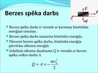 Berzes spēka darbs
Berzes spēka darbs ir vienāds ar ķermeņa kinētiskās
enerģijas izmaiņu.
Berzes spēka darbs samazina kinētisko enerģiju.
Pārvarot berzes spēka darbu, kinētiskā enerģija
pārvēršas siltuma enerģijā.
Izdalītais siltuma daudzums Q ir vienāds ar berzes
spēka veikto darbu A
2
2
0mv
AQ −==
 