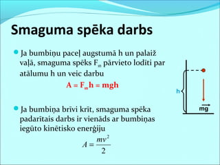 Smaguma spēka darbs
Ja bumbiņu paceļ augstumā h un palaiž
vaļā, smaguma spēks Fsm pārvieto lodīti par
atālumu h un veic darbu
A = Fsmh = mgh
Ja bumbiņa brīvi krīt, smaguma spēka
padarītais darbs ir vienāds ar bumbiņas
iegūto kinētisko enerģiju
mg
h
2
2
mv
A =
 