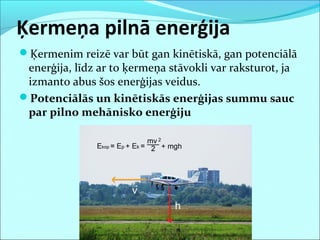 Ķermeņa pilnā enerģija
Ķermenim reizē var būt gan kinētiskā, gan potenciālā
enerģija, līdz ar to ķermeņa stāvokli var raksturot, ja
izmanto abus šos enerģijas veidus.
Potenciālās un kinētiskās enerģijas summu sauc
par pilno mehānisko enerģiju
 