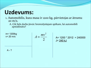 1. Automobilis, kura masa ir 1200 kg, pārvietojas ar ātrumu
20 m/s.
A. Cik liels darbs jāveic bremzējošajam spēkam, lai automobili
apstādinātu?
Uzdevums:
m= 1200kg
v= 20 m/s
A - ?
A= 1200 * 202
/2 = 240000
J= 240 kJ2
2
mv
A =
 