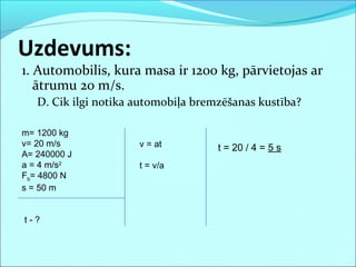 1. Automobilis, kura masa ir 1200 kg, pārvietojas ar
ātrumu 20 m/s.
D. Cik ilgi notika automobiļa bremzēšanas kustība?
Uzdevums:
m= 1200 kg
v= 20 m/s
A= 240000 J
a = 4 m/s2
Fb= 4800 N
s = 50 m
t - ?
t = 20 / 4 = 5 sv = at
t = v/a
 