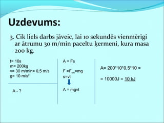3. Cik liels darbs jāveic, lai 10 sekundēs vienmērīgi
ar ātrumu 30 m/min paceltu ķermeni, kura masa
200 kg.
Uzdevums:
t= 10s
m= 200kg
v= 30 m/min= 0,5 m/s
g= 10 m/s2
A - ?
A = Fs
F =Fsm=mg
s=vt
A = mgvt
A= 200*10*0,5*10 =
= 10000J = 10 kJ
 