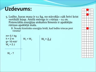 5. Lodīte, kuras masa ir 0,1 kg, no stāvokļa 1 sāk brīvi krist
vertikāli lejup. Attēlā mērogs ir 1 rūtiņa – 0,1 m.
Potenciālās enerģijas atskaites līmenis ir apakšējās
rūtiņas apakšējā mala.
B. Nosaki kinētisko enerģiju brīdī, kad lodīte triecas pret
virsmu!
Uzdevums:
m= 0,1 kg
h = 2 m
g= 10 m/s2
Wp = 2 J
Wk - ?
Wk = Wp Wk = 2 J
 