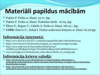 Materiāli papildus mācībām
Puķītis P. Fizika 10. klasei. 74-77. lpp.
Puķītis P. Fizika 10. klasei. Praktiskie darbi. –61-64. lpp.
Šilters E., Reguts V., Cābelis A. Fizika 10. klasei. 118-127.– lpp.
UZDK: Dzērve U., Eidiņš I. Fizikas uzdevumu krājums 10. klasei. 62-76.lpp.
Informācija internetā:
 http://www.dzm.lu.lv/fiz/IT/F_10/default.aspx@tabid=3&id=286.html#navtop
 https://www.fizmix.lv/lat/fiztemas/energija_un_impulss/energija/energija
 http://www.uzdevumi.lv/ExerciseRun/PassExercise?
resultId=14701863&parentType=VirtualSchool&parentId=586&fullscreen=0
 www.4vsk.jelgava.lv/skolotaji/aina_sadovnikova/Darbs_un_energija.pps
Informācija krievu valodā:
 http://interneturok.ru/ru/school/physics/10-klass/bzakony-sohraneniya-v-
mehanikeb/mehanicheskaya-rabota-mownost-kineticheskaya-energiya-zakon-izmeneniya-
kineticheskoj-energii
 http://interneturok.ru/ru/school/physics/10-klass/bzakony-sohraneniya-v-
mehanikeb/potencialnye-konservativnye-i-nepotencialnye-sily-potencialnaya-energiya
 