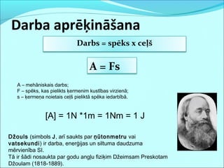 Darbs = spēks x ceļš
Darba aprēķināšana
A = Fs
A – mehāniskais darbs;
F – spēks, kas pielikts ķermenim kustības virzienā;
s – ķermeņa noietais ceļš pieliktā spēka iedarbībā.
[A] = 1N *1m = 1Nm = 1 J
Džouls (simbols J, arī saukts par ņūtonmetru vai
vatsekundi) ir darba, enerģijas un siltuma daudzuma
mērvienība SI.
Tā ir šādi nosaukta par godu angļu fiziķim Džeimsam Preskotam
Džoulam (1818-1889).
 