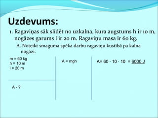 1. Ragaviņas sāk slīdēt no uzkalna, kura augstums h ir 10 m,
nogāzes garums l ir 20 m. Ragaviņu masa ir 60 kg.
A. Noteikt smaguma spēka darbu ragaviņu kustībā pa kalna
nogāzi.
Uzdevums:
m = 60 kg
h = 10 m
l = 20 m
A - ?
A= 60 · 10 · 10 = 6000 JA = mgh
 