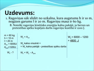 1. Ragaviņas sāk slīdēt no uzkalna, kura augstums h ir 10 m,
nogāzes garums l ir 20 m. Ragaviņu masa ir 60 kg.
B. Noteikt ragaviņu kinētisko enerģiju kalna pakājē, ja berzes un
pretestības spēku kopējais darbs ragaviņu kustībā ir 1200 J.
Uzdevums:
m = 60 kg
h = 10 m
l = 20 m
Asm = 6000J
Apret=1200J
Wk - ?
Wk = 6000 – 1200
= 4800 J
Wp = Asm
Wp kalna virsotnē =
= Wk kalna pakājē - pretestības spēku darbs
Wk = Wp - Apret
 