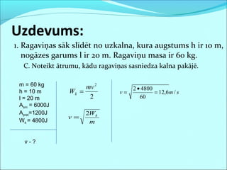 1. Ragaviņas sāk slīdēt no uzkalna, kura augstums h ir 10 m,
nogāzes garums l ir 20 m. Ragaviņu masa ir 60 kg.
C. Noteikt ātrumu, kādu ragaviņas sasniedza kalna pakājē.
Uzdevums:
m = 60 kg
h = 10 m
l = 20 m
Asm = 6000J
Apret=1200J
Wk = 4800J
v - ?
2
2
mv
Wk =
m
W
v k2
=
smv /6,12
60
48002
=
•
=
 