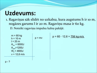 1. Ragaviņas sāk slīdēt no uzkalna, kura augstums h ir 10 m,
nogāzes garums l ir 20 m. Ragaviņu masa ir 60 kg.
D. Noteikt ragaviņu impulsu kalna pakājē.
Uzdevums:
m = 60 kg
h = 10 m
l = 20 m
Asm = 6000J
Apret=1200J
Wk = 4800J
v = 12,6 m/s
p - ?
p = 60 · 12,6 = 756 kg·m/sp = mv
 