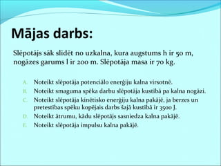 Mājas darbs:
Slēpotājs sāk slīdēt no uzkalna, kura augstums h ir 50 m,
nogāzes garums l ir 200 m. Slēpotāja masa ir 70 kg.
A. Noteikt slēpotāja potenciālo enerģiju kalna virsotnē.
B. Noteikt smaguma spēka darbu slēpotāja kustībā pa kalna nogāzi.
C. Noteikt slēpotāja kinētisko enerģiju kalna pakājē, ja berzes un
pretestības spēku kopējais darbs šajā kustībā ir 3500 J.
D. Noteikt ātrumu, kādu slēpotājs sasniedza kalna pakājē.
E. Noteikt slēpotāja impulsu kalna pakājē.
 