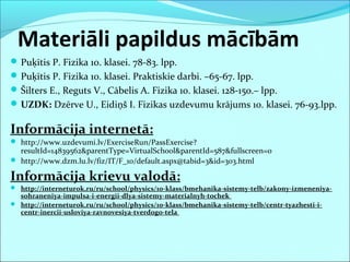 Materiāli papildus mācībām
Puķītis P. Fizika 10. klasei. 78-83. lpp.
Puķītis P. Fizika 10. klasei. Praktiskie darbi. –65-67. lpp.
Šilters E., Reguts V., Cābelis A. Fizika 10. klasei. 128-150.– lpp.
UZDK: Dzērve U., Eidiņš I. Fizikas uzdevumu krājums 10. klasei. 76-93.lpp.
Informācija internetā:
 http://www.uzdevumi.lv/ExerciseRun/PassExercise?
resultId=14839562&parentType=VirtualSchool&parentId=587&fullscreen=0
 http://www.dzm.lu.lv/fiz/IT/F_10/default.aspx@tabid=3&id=303.html
Informācija krievu valodā:
 http://interneturok.ru/ru/school/physics/10-klass/bmehanika-sistemy-telb/zakony-izmeneniya-
sohraneniya-impulsa-i-energii-dlya-sistemy-materialnyh-tochek
 http://interneturok.ru/ru/school/physics/10-klass/bmehanika-sistemy-telb/centr-tyazhesti-i-
centr-inercii-usloviya-ravnovesiya-tverdogo-tela
 