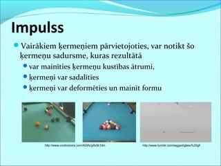 Impulss
Vairākiem ķermeņiem pārvietojoties, var notikt šo
ķermeņu sadursme, kuras rezultātā
var mainīties ķermeņu kustības ātrumi,
ķermeņi var sadalīties
ķermeņi var deformēties un mainīt formu
http://www.coolnotions.com/AGifs/gifs56.htm http://www.tumblr.com/tagged/glass%20gif
 