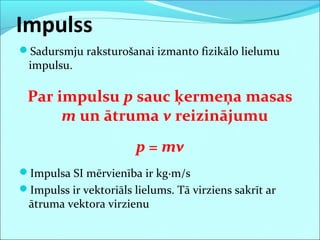 Impulss
Sadursmju raksturošanai izmanto fizikālo lielumu
impulsu.
Par impulsu p sauc ķermeņa masas
m un ātruma v reizinājumu
p = mv
Impulsa SI mērvienība ir kg·m/s
Impulss ir vektoriāls lielums. Tā virziens sakrīt ar
ātruma vektora virzienu
 