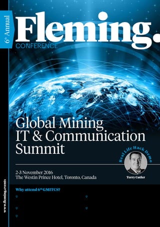 Conference
www.fleming.events
6th
Annual
Why attend 6th
GMITCS?
Global Mining
IT & Communication
Summit
2-3 November 2016
The Westin Prince Hotel, Toronto, Canada
	 20 + Presentations: Great opportunity to hear about
mining case studies from top CIO’s and Senior IT
Experts
	 Collaboration: Take part in interactive panel
discussions and generate new ideas
	 Networking Time : Network with who’s is who of IT
and develop important contacts
	 Knowledge Sharing : Share your knowledge and
experience with your colleagues in 4 hours of open
forum in two days
	 Technology & Innovation Showcasing : Identify
latest technology trends and innovation exhibited by
top Solution providers
Real
Life Hack D
emo
Terry Cutler
 