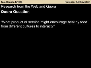 Professor Klinkowstein
Research from the Web and Quora
Quora Question
“What product or service might encourage healthy food
from different cultures to interact?”
Tara Conklin fa102b
 