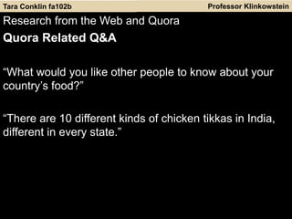 Professor Klinkowstein
Research from the Web and Quora
Quora Related Q&A
“What would you like other people to know about your
country’s food?”
“There are 10 different kinds of chicken tikkas in India,
different in every state.”
Tara Conklin fa102b
 