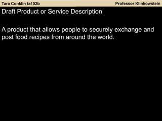 Professor Klinkowstein
Draft Product or Service Description
A product that allows people to securely exchange and
post food recipes from around the world.
Tara Conklin fa102b
 