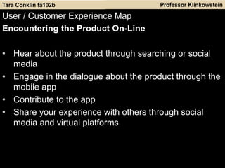 Professor Klinkowstein
User / Customer Experience Map
Encountering the Product On-Line
• Hear about the product through searching or social
media
• Engage in the dialogue about the product through the
mobile app
• Contribute to the app
• Share your experience with others through social
media and virtual platforms
Tara Conklin fa102b
 