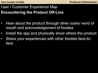 Professor Klinkowstein
User / Customer Experience Map
Encountering the Product Off-Line
• Hear about the product through other cooks’ word of
mouth and acknowledgement of foodies
• Install the app and physically show others the product
• Share your experiences with other foodies face-to-
face
Tara Conklin fa102b
 