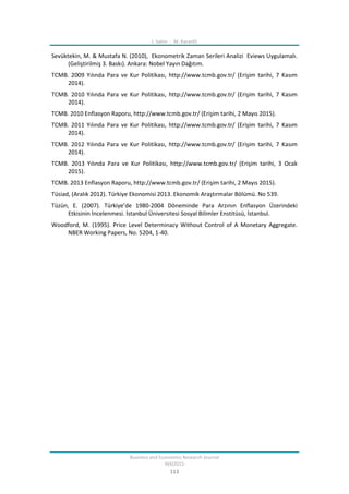 I. Sahin - M. Karanfil
Business and Economics Research Journal
6(4)2015
113
Sevüktekin, M. & Mustafa N. (2010), Ekonometrik Zaman Serileri Analizi Eviews Uygulamalı.
(Geliştirilmiş 3. Baskı). Ankara: Nobel Yayın Dağıtım.
TCMB. 2009 Yılında Para ve Kur Politikası, http://www.tcmb.gov.tr/ (Erişim tarihi, 7 Kasım
2014).
TCMB. 2010 Yılında Para ve Kur Politikası, http://www.tcmb.gov.tr/ (Erişim tarihi, 7 Kasım
2014).
TCMB. 2010 Enflasyon Raporu, http://www.tcmb.gov.tr/ (Erişim tarihi, 2 Mayıs 2015).
TCMB. 2011 Yılında Para ve Kur Politikası, http://www.tcmb.gov.tr/ (Erişim tarihi, 7 Kasım
2014).
TCMB. 2012 Yılında Para ve Kur Politikası, http://www.tcmb.gov.tr/ (Erişim tarihi, 7 Kasım
2014).
TCMB. 2013 Yılında Para ve Kur Politikası, http://www.tcmb.gov.tr/ (Erişim tarihi, 3 Ocak
2015).
TCMB. 2013 Enflasyon Raporu, http://www.tcmb.gov.tr/ (Erişim tarihi, 2 Mayıs 2015).
Tüsiad, (Aralık 2012). Türkiye Ekonomisi 2013. Ekonomik Araştırmalar Bölümü. No 539.
Tüzün, E. (2007). Türkiye’de 1980-2004 Döneminde Para Arzının Enflasyon Üzerindeki
Etkisinin İncelenmesi. İstanbul Üniversitesi Sosyal Bilimler Enstitüsü, İstanbul.
Woodford, M. (1995). Price Level Determinacy Without Control of A Monetary Aggregate.
NBER Working Papers, No. 5204, 1-40.
 