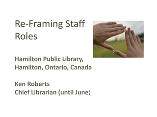 Re-Framing Staff
Roles

Hamilton Public Library,
Hamilton, Ontario, Canada

Ken Roberts
Chief Librarian (until June)
 