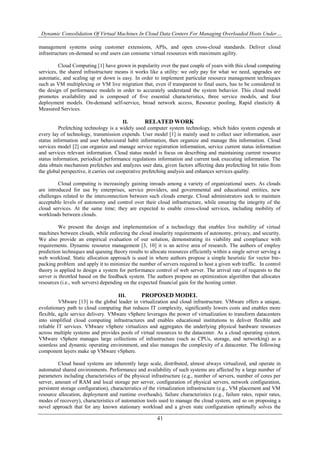 Dynamic Consolidation Of Virtual Machines In Cloud Data Centers For Managing Overloaded Hosts Under…
41
management systems using customer extensions, APIs, and open cross-cloud standards. Deliver cloud
infrastructure on-demand so end users can consume virtual resources with maximum agility.
Cloud Computing [1] have grown in popularity over the past couple of years with this cloud computing
services, the shared infrastructure means it works like a utility: we only pay for what we need, upgrades are
automatic, and scaling up or down is easy. In order to implement particular resource management techniques
such as VM multiplexing or VM live migration that, even if transparent to final users, has to be considered in
the design of performance models in order to accurately understand the system behavior. This cloud model
promotes availability and is composed of five essential characteristics, three service models, and four
deployment models. On-demand self-service, broad network access, Resource pooling, Rapid elasticity &
Measured Services.
II. RELATED WORK
Prefetching technology is a widely used computer system technology, which hides system expends at
every lay of technology, transmission expends. User model [1] is mainly used to collect user information, user
status information and user behavioural habit information, then organize and manage this information. Cloud
services model [2] can organize and manage service registration information, service current status information
and services relevant information. Cloud status model is focus on describing and maintaining current resource
status information, periodical performance regulations information and current task executing information. The
data obtain mechanism prefetches and analyzes user data, given factors affecting data prefetching hit ratio from
the global perspective, it carries out cooperative prefetching analysis and enhances services quality.
Cloud computing is increasingly gaining inroads among a variety of organizational users. As clouds
are introduced for use by enterprises, service providers, and governmental and educational entities, new
challenges related to the interconnection between such clouds emerge. Cloud administrators seek to maintain
acceptable levels of autonomy and control over their cloud infrastructure, while ensuring the integrity of the
cloud services. At the same time; they are expected to enable cross-cloud services, including mobility of
workloads between clouds.
We present the design and implementation of a technology that enables live mobility of virtual
machines between clouds, while enforcing the cloud insularity requirements of autonomy, privacy, and security.
We also provide an empirical evaluation of our solution, demonstrating its viability and compliance with
requirements. Dynamic resource management [3, 10] it is an active area of research. The authors of employ
prediction techniques and queuing theory results to allocate resources efficiently within a single server serving a
web workload. Static allocation approach is used in where authors propose a simple heuristic for vector bin-
packing problem and apply it to minimize the number of servers required to host a given web traffic. In control
theory is applied to design a system for performance control of web server. The arrival rate of requests to the
server is throttled based on the feedback system. The authors propose an optimization algorithm that allocates
resources (i.e., web servers) depending on the expected financial gain for the hosting center.
III. PROPOSED MODEL
VMware [13] is the global leader in virtualization and cloud infrastructure. VMware offers a unique,
evolutionary path to cloud computing that reduces IT complexity, significantly lowers costs and enables more
flexible, agile service delivery. VMware vSphere leverages the power of virtualization to transform datacenters
into simplified cloud computing infrastructures and enables educational institutions to deliver flexible and
reliable IT services. VMware vSphere virtualizes and aggregates the underlying physical hardware resources
across multiple systems and provides pools of virtual resources to the datacenter. As a cloud operating system,
VMware vSphere manages large collections of infrastructure (such as CPUs, storage, and networking) as a
seamless and dynamic operating environment, and also manages the complexity of a datacenter. The following
component layers make up VMware vSphere.
Cloud based systems are inherently large scale, distributed, almost always virtualized, and operate in
automated shared environments. Performance and availability of such systems are affected by a large number of
parameters including characteristics of the physical infrastructure (e.g., number of servers, number of cores per
server, amount of RAM and local storage per server, configuration of physical servers, network configuration,
persistent storage configuration), characteristics of the virtualization infrastructure (e.g., VM placement and VM
resource allocation, deployment and runtime overheads), failure characteristics (e.g., failure rates, repair rates,
modes of recovery), characteristics of automation tools used to manage the cloud system, and so on proposing a
novel approach that for any known stationary workload and a given state configuration optimally solves the
 