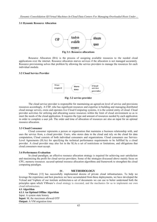 Dynamic Consolidation Of Virtual Machines In Cloud Data Centers For Managing Overloaded Hosts Under…
43
3.1 Dynamic Resource Allocation
Fig 3.1: Resource allocations
Resource Allocation (RA) is the process of assigning available resources to the needed cloud
applications over the internet. Resource allocation starves services if the allocation is not managed accurately.
Resource provisioning solves that problem by allowing the service providers to manage the resources for each
individual module.
3.2 Cloud Service Provider
Fig: 3.2 service provider
The cloud service provider is responsible for maintaining an agreed-on level of service and provisions
resources accordingly. A CSP, who has significant resources and expertise in building and managing distributed
cloud storage servers, owns and operates live Cloud Computing systems, it is the central entity of cloud. Cloud
provider activities for utilizing and allocating scarce resources within the limit of cloud environment so as to
meet the needs of the cloud application. It requires the type and amount of resources needed by each application
in order to complete a user job. The order and time of allocation of resources are also an input for an optimal
resource allocation.
3.3 Cloud Consumer
Cloud consumer represents a person or organization that maintains a business relationship with, and
uses the service from, a cloud provider. Users, who stores data in the cloud and rely on the cloud for data
computation, Cloud consists of both individual consumers and organizations. Cloud consumers use Service-
Level Agreements (SLAs) for specifying the technical performance requirements to be fulfilled by a cloud
provider. A cloud provider may also list in the SLAs a set of restrictions or limitations, and obligations that
cloud consumers must accept.
3.4 Performance Evaluation
In cloud paradigm, an effective resource allocation strategy is required for achieving user satisfaction
and maximizing the profit for cloud service providers. Some of the strategies discussed above mainly focus on
CPU, memory resources .secured optimal resource allocation algorithms and framework to strengthen the cloud
computing paradigm.
IV. METHODOLOGY
VMware [13] has successfully implemented dozens of private cloud infrastructures. To help we
leverage the experience and best practices we have accumulated from these deployments, we have developed the
Vcloud and Vsphere of our institute architecture-a set of documents we can use to better understand both the
principles upon which VMware’s cloud strategy is executed, and the mechanics for us to implement our own
cloud infrastructure.
4.1 Algorithm
4.1.1 An Optimal Offline Algorithm
Input: A system state history
Input: M, the maximum allowed OTF
Output: A VM migration time
 