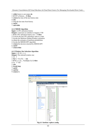 Dynamic Consolidation Of Virtual Machines In Cloud Data Centers For Managing Overloaded Hosts Under…
44
1: while history is not empty do
2: if OTF of history _ M then
3: return the time of the last history state
4: else
5: drop the last state from history
6: end if
7: end while
4.1.2 MHOD Algorithm
Input: A CPU utilization history
Output: A decision on whether to migrate a VM
1: if the CPU utilization history size > Tl then
2: Convert the last CPU utilization value to a state
3: Invoke the Multisize Sliding Window estimation
to obtain the estimates of transition probabilities
4: Invoke the MHOD-OPT algorithm
5: return the decision returned by MHOD-OPT
6: end if
7: return false
4.1.3 Window Size Selection Algorithm
Input: J, D, NJ , t, i, j
Output: The selected window size
1: lw J
2: for k = 0 to NJ �1 do
3: if S(i; j; t; k) _ Vac(bpij(t; k); k) then
4: lw J + kD
5: else
6: break loop
7: end if
8: end for
9: return lw
Fig.4.1: Institute vsphere config
 