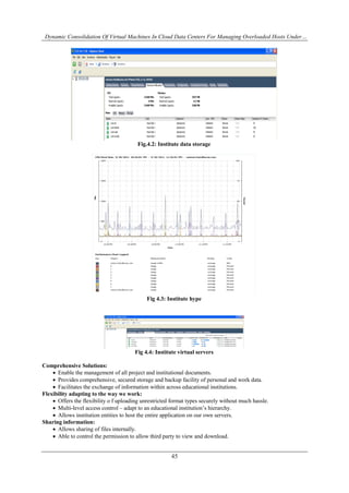 Dynamic Consolidation Of Virtual Machines In Cloud Data Centers For Managing Overloaded Hosts Under…
45
Fig.4.2: Institute data storage
Fig 4.3: Institute hype
Fig 4.4: Institute virtual servers
Comprehensive Solutions:
 Enable the management of all project and institutional documents.
 Provides comprehensive, secured storage and backup facility of personal and work data.
 Facilitates the exchange of information within across educational institutions.
Flexibility adapting to the way we work:
 Offers the flexibility o f uploading unrestricted format types securely without much hassle.
 Multi-level access control – adapt to an educational institution’s hierarchy.
 Allows institution entities to host the entire application on our own servers.
Sharing information:
 Allows sharing of files internally.
 Able to control the permission to allow third party to view and download.
 