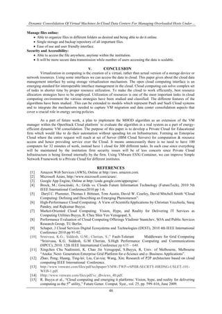 Dynamic Consolidation Of Virtual Machines In Cloud Data Centers For Managing Overloaded Hosts Under…
46
Manage files online:
 Able to organize files in different folders as desired and being able to do it online.
 Single storage and backup repository of all important files.
 Ease of use and user friendly interface.
Security and Accessibility:
 Able to access the file anywhere, anytime within the institution.
 It will be more secure data transmission while number of users accessing the data is scalable.
V. CONCLUSION
Virtualization in computing is the creation of a virtual, rather than actual version of a storage device or
network resources. Using some interfaces we can access the data in cloud. This paper gives about the cloud data
management interface by using storage virtualization mechanism. The open cloud computing interface is an
emerging standard for interoperable interface management in the cloud. Cloud computing can solve complex set
of tasks in shorter time by proper resource utilization. To make the cloud to work efficiently, best resource
allocation strategies have to be employed. Utilization of resources is one of the most important tasks in cloud
computing environment the various strategies have been studied and classified. The different features of the
algorithms have been studied. .This can be extended to models which represent PaaS and SaaS Cloud systems
and to integrate the mechanisms needed to capture VM migration and data center consolidation aspects that
cover a crucial role in energy saving policies.
As a part of future work, a plan to implement the MHOD algorithm as an extension of the VM
manager within the OpenStack Cloud platform7
to evaluate the algorithm in a real system as a part of energy-
efficient dynamic VM consolidation. The purpose of this paper is to develop a Private Cloud for Educational
firm which would like to do their automation without spending lot on Infrastructure. Forming an Enterprise
Cloud where the entire request will reach at set of Server (IBM Cloud Servers) for computation & resource
access and hence providing service over the Cloud. It means unnecessarily there is no need to have 100
computers for 32 minutes of work, instead have 1 cloud for 300 different tasks. In such case since everything
will be maintained by the institution firm security issues will be of less concern since Private Cloud
Infrastructure is being formed internally by the firm. Using VMware ESXi Container, we can improve Simple
Network Framework to a Private Cloud for different institutes.
REFERENCES
[1] Amazon Web Services (AWS), Online at http://aws. amazon.com.
[2] Microsoft Azure, http://www.microsoft.com/azure/.
[3] Google App Engine, Online at http://code.google.com/appengine/.
[4] Brock, M.; Goscinski, A.; Grids vs. Clouds Future Information Technology (FutureTech), 2010 5th
IEEE International Conference2010 pp 1-6.
[5] Daryl C. Plummer, Thomas J. Bittman, Tom Austin, David W. Cearley, David Mitchell Smith “Cloud
Computing: Defining and Describing an Emerging Phenomenon”.
[6] High-Performance Cloud Computing: A View of ScientificApplications by Christian Vecchiola, Suraj
Pandey, and Rajkumar Buyya.
[7] Market-Oriented Cloud Computing: Vision, Hype, and Reality for Delivering IT Services as
Computing Utilities Buyya, R. Chee Shin Yeo Venugopal, S.
[8] Performance Evaluation of Cloud Computing Offerings Vladimir Stantchev, SOA and Public Services
Research Group, TU Berlin.
[9] Schaper, J Cloud Services Digital Ecosystems and Technologies (DEST), 2010 4th IEEE International
Conference 2010 pp 91-92.
[10] Srinivasa, K.G.; Siddesh, G.M.; Cherian, S.;” Fault-Tolerant Middleware for Grid Computing
“Srinivasa, K.G. Siddesh, G.M Cherian, S.High Performance Computing and Communications
(HPCC), 2010. 12th IEEE International Conference pp 635 – 640.
[11] Xingchen Chu Nadiminti, K. Chao Jin Venugopal, S.Buyya, R, Univ. of Melbourne, Melbourne
“Aneka: Next- Generation Enterprise Grid Platform for e-Science and e- Business Applications”.
[12] Zhao, Peng; Huang, Ting-lei; Liu, Cai-xia; Wang, Xin; Research of P2P architecture based on cloud
computing IEEE International Conference.
[13] http://www.vmware.com/files/pdf/techpaper/VMW-TWP-vSPHR-SECRTY-HRDNG-USLET-101-
WEB-1.pdf.
[14] Http://www.vmware.com/files/pdf/vc_dbviews_40.pdf.
[15] R. Buyya et al., “Cloud computing and emerging it platforms: Vision, hype, and reality for delivering
computing as the 5th
utility,” Future Gener. Comput. Syst., vol. 25, pp. 599–616, June 2009.
 