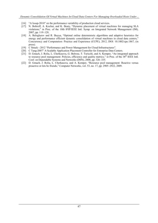 Dynamic Consolidation Of Virtual Machines In Cloud Data Centers For Managing Overloaded Hosts Under…
47
[16] “A Iosup-2010” on the performance variability of production cloud services.
[17] N. Bobroff, A. Kochut, and K. Beaty, “Dynamic placement of virtual machines for managing SLA
violations,” in Proc. of the 10th IFIP/IEEE Intl. Symp. on Integrated Network Management (IM),
2007, pp. 119–128.
[18] A. Beloglazov and R. Buyya, “Optimal online deterministic algorithms and adaptive heuristics for
energy and performance efficient dynamic consolidation of virtual machines in cloud data centers,”
Concurrency and Computation: Practice and Experience (CCPE), 2012, DOI: 10.1002/cpe.1867, (in
press).
[19] C Strack - ‎2012 “Performance and Power Management for Cloud Infrastructures”.
[20] C Tang-2007” A Scalable Application Placement Controller for Enterprise Data Centers.
[21] D. Gmach, J. Rolia, L. Cherkasova, G. Belrose, T. Turicchi, and A. Kemper, “An integrated approach
to resource pool management: Policies, efficiency and quality metrics,” in Proc. of the 38th
IEEE Intl.
Conf. on Dependable Systems and Networks (DSN), 2008, pp. 326–335.
[22] D. Gmach, J. Rolia, L. Cherkasova, and A. Kemper, “Resource pool management: Reactive versus
proactive or lets be friends,” Computer Networks, vol. 53, no. 17, pp. 2905–2922, 2009.
 