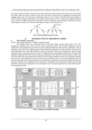 An Hierarchical Approach of processing Wavelet Co-efficient in Breadth First Way by the Arithmetic coder
45
the context window for both root and non-root nodes. Then the context model can be built on the state of these
four nodes. When the node is visited in a zero tree, the context of current node is depended on the other three
neighbor nodes’ state. For each type of information, there are 23
=8 contexts. And the total context number is
4*8=32 for the four types of information. The symbol of each context is 0 or 1, which means significant state for
the FC, FD, FL, or FSign state for the current node. In order to reduce the context number, we decrease each type
of information’s context to 4. Then the total number of context can be reduced to 16.
Fig. 1 Node’s position in the zero tree.
IV. ARCHITECTURE OF ARITHMETIC CODER
A. Whole SPIHT Architecture
In Fig. 2, the detailed architecture of SPIHT encoding is shown.
The original images are transformed by the line based lifting wavelet engine [24] at first. The
transformed coefficients are written into the wavelet coefficients buffer. The processor dispatcher receives
coefficients in the breadth first way from the wavelet coefficients buffer and allocates these coefficients to one of
arithmetic coders (ACs) from eight processors array through the internal bus. In order to adapt a wide precision
and compression ratio range, eight arithmetic coders are symmetric and work in parallel. The output of each
arithmetic coder is sent to the internal bus and is distributed to the corresponding codeFIFO by the code FIFO
dispatcher. The Read FIFO and Truncate module are responsible for the final code stream formation, which reads
each code FIFO from top to bottom and truncates the code stream according to the bit rate requirement. Besides
the main parts in the architecture, there are some auxiliary modules in Fig. 2. The power management part will
stop the clock input for the unused bit-planes of each arithmetic coder based on the maximal bit-plane register file
for power reduction. The configuration and control part is responsible for the parameters setting such as image
resolution, wavelet type, decomposition level and target bit rate. The control signals for the whole architecture are
also asserted by this part.
Fig. 2 Architecture of SPIHT encoding
 
