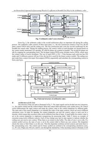 An Hierarchical Approach of processing Wavelet Co-efficient in Breadth First Way by the Arithmetic coder
46
Fig. 3 Arithmetic coder’s core structure.
From Fig. 2, the arithmetic coder in the overall architecture plays an important role during the coding
process. The arithmetic coder consists of three main parts, i.e., the tree construction noted as Tree Con, the bit
plane context FIFOs array and the coding core. The tree construction part visits the wavelet coefficients by the
breadth first search order. During the reading process, the context values of each bit-plane are formed based on
the context model mentioned. For speedup, all valid bit planes are scanned in parallel. The invalid bit-planes are
idle by stopping the corresponding clock. The bit plane context FIFOs array includes twelve FIFOs, which store
the context values of twelve bit-planes. The size of each FIFO is 256 × 5 bits because each code tree has 256
nodes and 16 different contexts will use 4 bits, the last bit is used for the binary context symbol. The coding core
part reads these context first-input–first-outputs (FIFOs) sequentially and calculates the corresponding context to
form code bytes.
Fig. 4 Internal structure of arithmetic coder.
B. Architecture of AC Core
The structure of the core part is illustrated in Fig. 3. The input signals can be divided into two categories,
i.e., the context related and the control related. When the context label and binary code symbol arrive, the context
switch differentiates the input context and sends the context value to the context dispatcher by different paths.
The main task of the context dispatcher is to schedule the order of the input contexts, which are sent to different
calculation cores. In order for speedup, the context dispatcher can emit the context values to each core by a
disorder, which means that execution order can be different from that of input. A small buffer for context value is
set in the context dispatcher to implement reorganizing the processing order. Table V shows an example of
execution using twelve different contexts. Each of four coding cores has its state register to indicate whether the
coding core can receive new context. When there is no context in the buffer. The state of core is set to idle. If a
context symbol arrives, the state of core is set to the context label to block any new context. The dispatcher
checks the states to find if there is an idle core. Then the dispatcher combines several contexts and emits them to
the corresponding cores. The context and its binary symbol are emitted to the corresponding calculation cores,
i.e., FC core, FSign core, FD core, and FL core through the internal bus. If the incoming context is blocked, it will
 