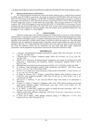 An Hierarchical Approach of processing Wavelet Co-efficient in Breadth First Way by the Arithmetic coder
48
B. Hardware Results Based on FPGA Device
The overall architecture including the wavelet part and the arithmetic part is synthesized and simulated
by VHDL using XC2V3000 as target device. The results are reported by XILINX ISE9.1-XST and shown in the
Table VII. The maximal clock frequency is 56.404 MHz. For hardware implementation, the input is confined to
gray images with resolution of 1024+1024 and the precision of pixel from 8 bits to 16 bits. Thus the throughput
of whole compression system is 56.404 frames per second (fps). Then for pixel precision of 16 bits with
resolution 1024 +1024, the throughput of coder can be56.404×1024×16= 902.464 Mb/s at its maximum. We also
synthesize this part and record the results in the Table VIII. There are four contexts processed simultaneously in
the architecture. Each context uses one bit for symbols. Then four symbols can be consumed simultaneously. The
throughput is 71.05 ×4 MSPS/s, i.e., 284.2 MSPS/s.
VI. CONCLUSION
Arithmetic coding makes itself a standard technique for its high efficiency. However, as far as hardware
implementation is concerned, the complexity of calculation limits AC in the filed of high speed real-time coding.
For improvement of throughput purpose, we propose a high speed architecture of AC used in SPIHT without lists
algorithm. In the architecture, a simple context scheme is used first to reduce the memory size. Then high speed
calculation units are employed for speedup purpose. Especially, a power control module can reduce the power
dissipation efficiently. It is a high parallelism and calculation device that makes the speed of context processing
fast. From the simulation results, our AC architecture can meet many high speed image compression
requirements. And the degradation of performance incurred by the fixed point calculation is slight.
REFERENCES
[1] J. Rissanen, “Generalized kraft inequality and arithmetic coding,” IBM J. Res. Developm., vol. 20, no.
3, pp. 198– 203, May 1976.
[2] J. Rissanen and G. G. Langdon, “Arithmetic coding,” IBM J. Res. Developm., vol. 23, no. 2, pp. 149–
162, Mar. 1979.
[3] ISO/IEC JTC1 Information Technology-Digital Compression and Coding of Continuous-Tone Still
Images-Part 1: Requirements and Guidelines, ISO/IEC International Standard 10918-1, ITU-T
Rec.T.81, 1993.
[4] JPEG2000 Part I Final Draft International Standard, ISO/IEC JTC1/ SC29/WG1 N1890, Sep. 2000.
[5] D. Taubman, “High performance scalable image compression with EBCOT,” IEEE Trans. Image
Process., vol. 9, no. 7, pp. 1158–1170,Jul. 2000.
[6] B. Cao, Y.-S. Li, and K. Liu, “VLSI architecture of MQ encoder in JPEG2000,” J. Xidian Xuebao, vol.
31, no. 5, pp. 714–718, Oct. 2004.
[7] D. Marpe, H. Schwarz, and T. Wiegand, “Context-based adaptive binary arithmetic coding in the
H.264/AVC video compression standard,” IEEE Trans. Circuits Syst. for Video Technol., vol. 13, no.
7, pp.620–636, Jul. 2003.
[8] Said and W. A. Pearlman, “A new ,fast and efficient image codec based on set partitioning in
hierarchical
[9] R. Stefo, J. L. Núñez, C. Feregrino, S. Mahapatra, and S. Jones “FPGA-Based modelling unit for high
speed lossless arithmetic coding,” Field-Program. Logic Appl. Lecture Notes Comput. Sci., vol.
2147/2001, pp. 643–647, 2001.
[10] K. M. Marks, “A JBIG-ABIC compression engine for digital document processing,” IBM J. Res.
Developm., vol. 42, no. 6, pp. 753–758, Jun. 1998.
[11] Adaptive on-line binary arithmetic coding chip,” IEEE Trans. Circuits Syst. I, Reg. Papers, vol. 45, no.
7, pp. 693–706, Jul. 1998.
[12] H. Printz and P. Stubley, “Multi alphabet arithmetic coding at 16 MBytes/sec,” in Proc. Data
Compression Conf., Mar. 1993, pp.128–137.
 